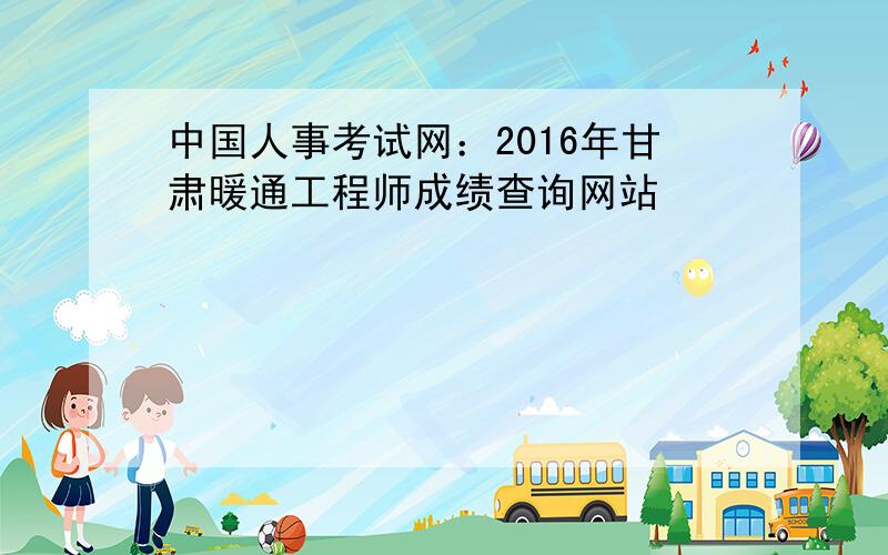 中国人事考试网：2016年甘肃暖通工程师成绩查询网站