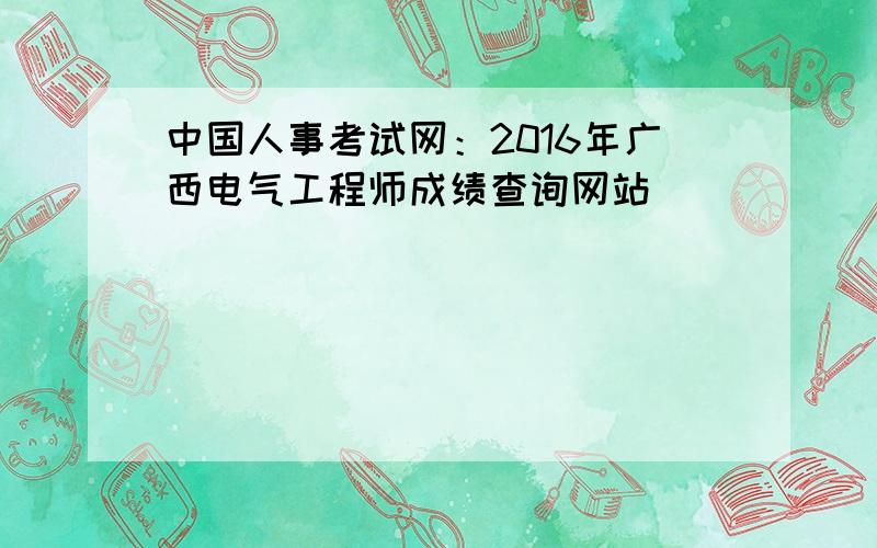 中国人事考试网：2016年广西电气工程师成绩查询网站