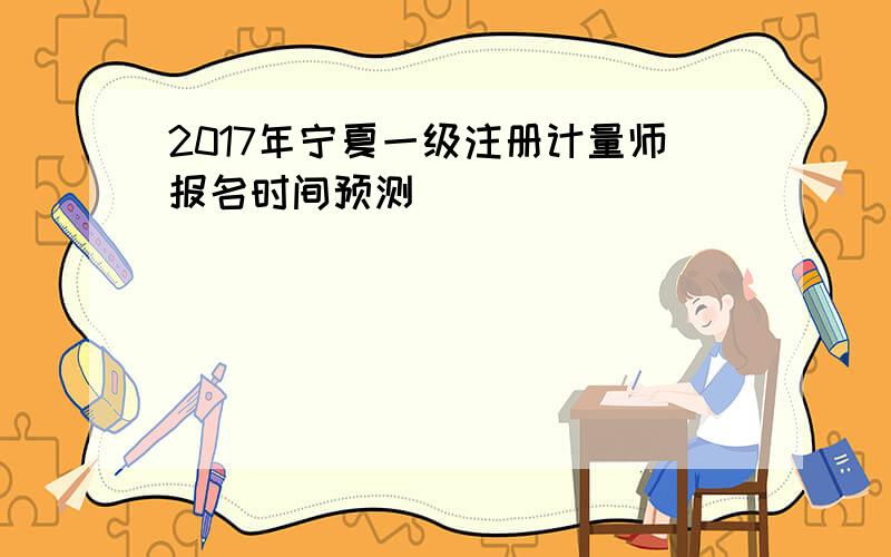 2017年宁夏一级注册计量师报名时间预测