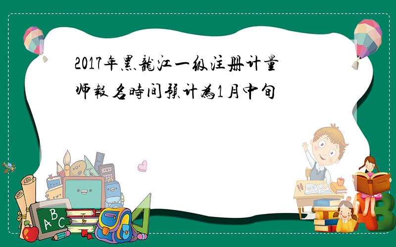 2017年黑龙江一级注册计量师报名时间预计为1月中旬