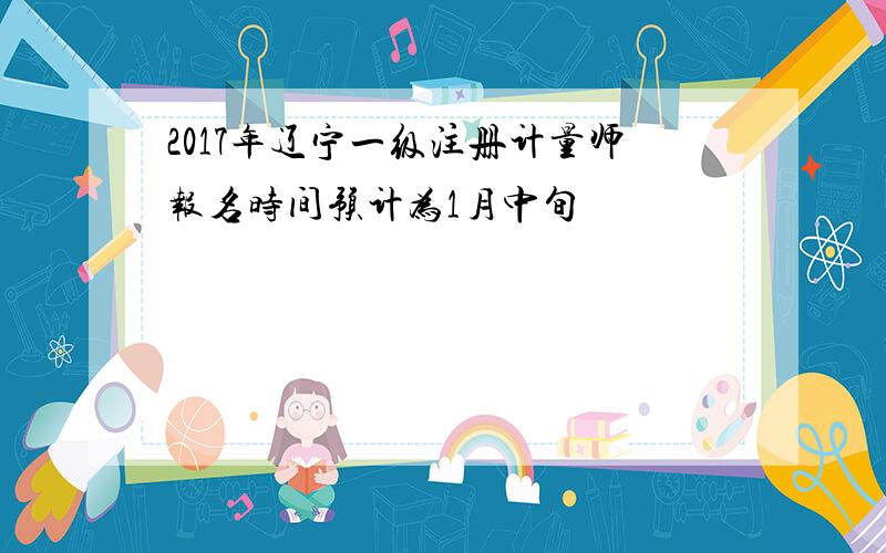 2017年辽宁一级注册计量师报名时间预计为1月中旬