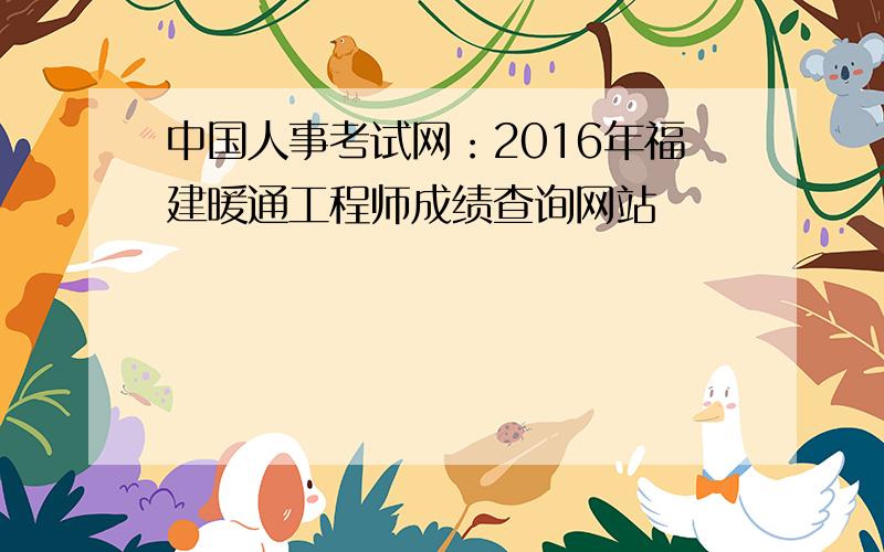 中国人事考试网：2016年福建暖通工程师成绩查询网站