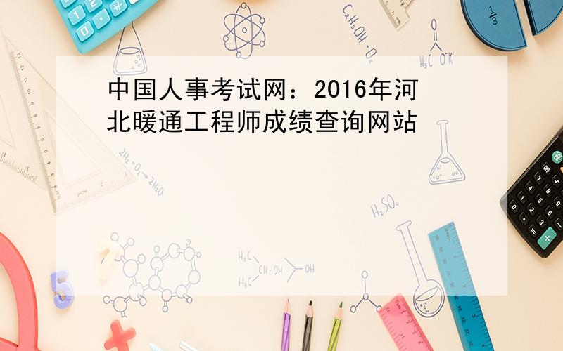 中国人事考试网：2016年河北暖通工程师成绩查询网站