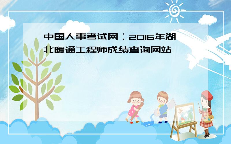 中国人事考试网：2016年湖北暖通工程师成绩查询网站