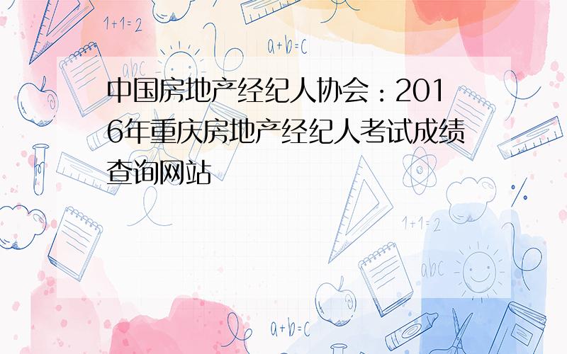 中国房地产经纪人协会：2016年重庆房地产经纪人考试成绩查询网站