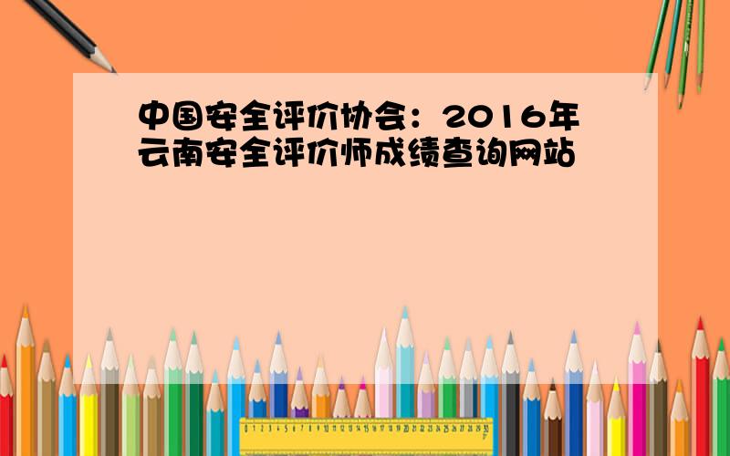 中国安全评价协会：2016年云南安全评价师成绩查询网站