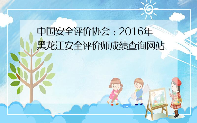 中国安全评价协会：2016年黑龙江安全评价师成绩查询网站