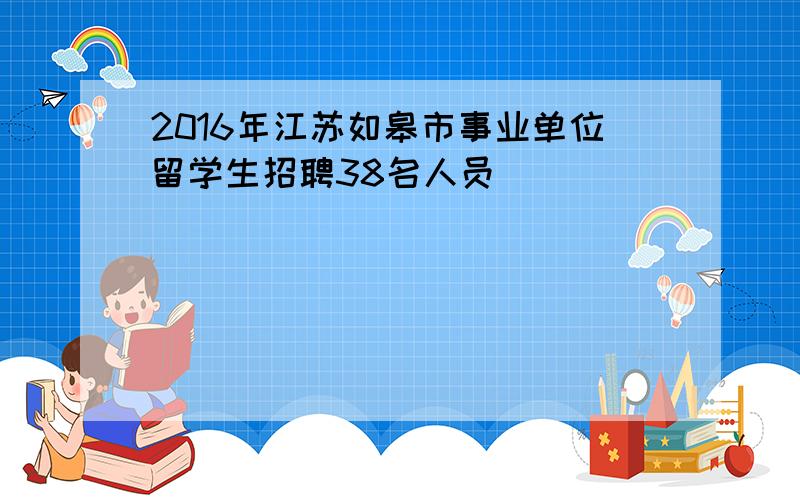 2016年江苏如皋市事业单位留学生招聘38名人员