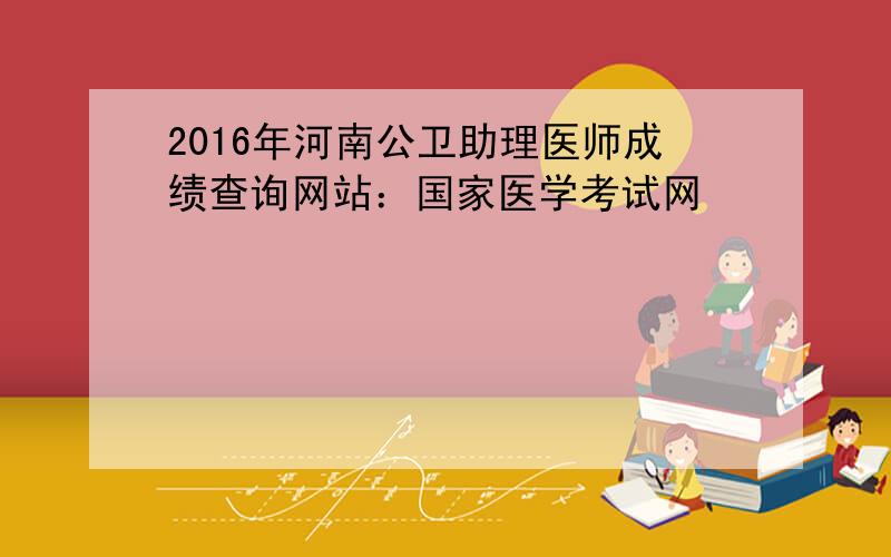 2016年河南公卫助理医师成绩查询网站：国家医学考试网