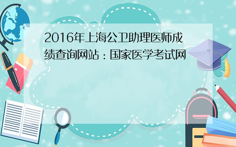 2016年上海公卫助理医师成绩查询网站：国家医学考试网