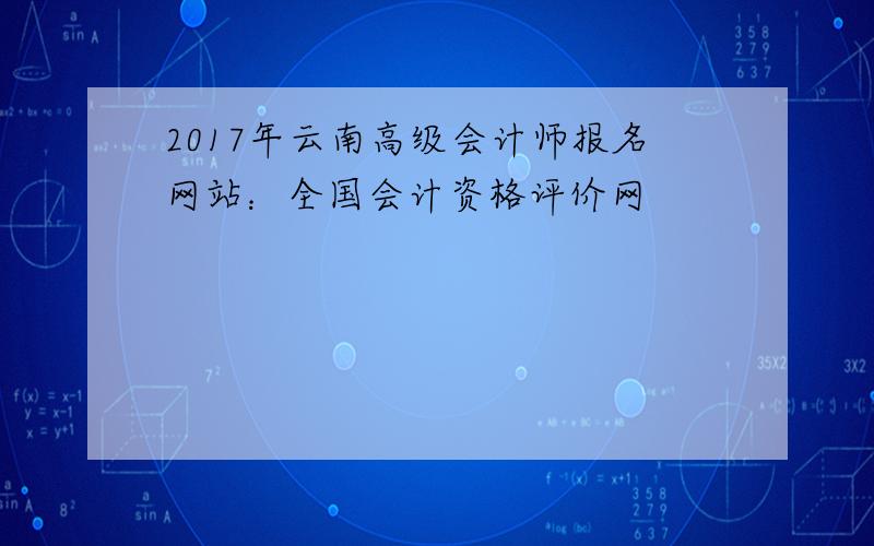 2017年云南高级会计师报名网站：全国会计资格评价网