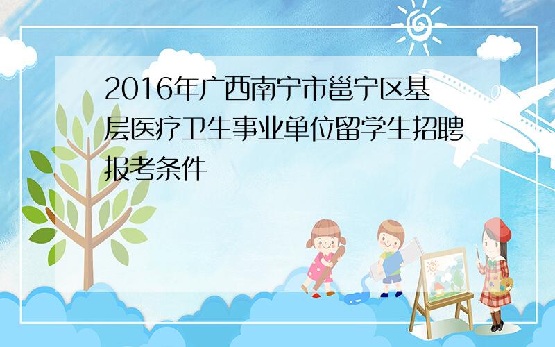 2016年广西南宁市邕宁区基层医疗卫生事业单位留学生招聘报考条件