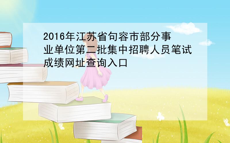 2016年江苏省句容市部分事业单位第二批集中招聘人员笔试成绩网址查询入口