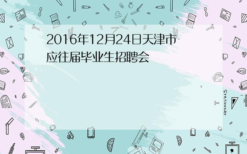 2016年12月24日天津市应往届毕业生招聘会