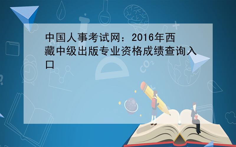 中国人事考试网：2016年西藏中级出版专业资格成绩查询入口