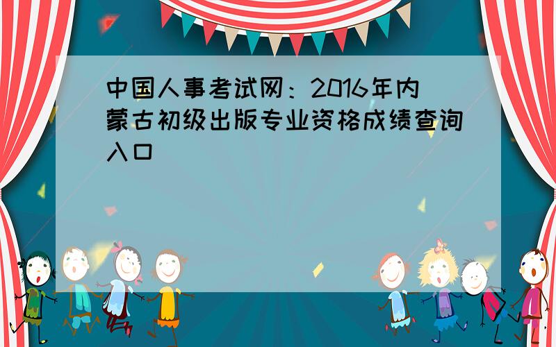 中国人事考试网：2016年内蒙古初级出版专业资格成绩查询入口