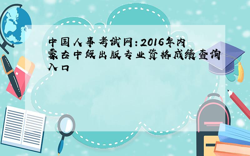 中国人事考试网：2016年内蒙古中级出版专业资格成绩查询入口