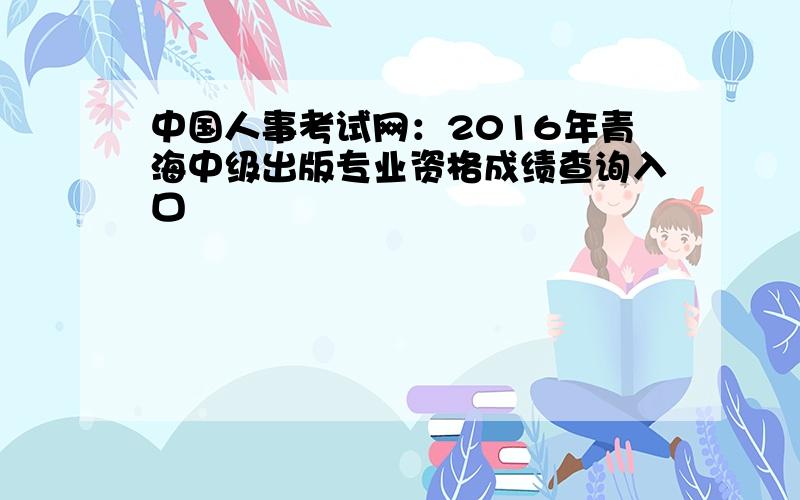 中国人事考试网：2016年青海中级出版专业资格成绩查询入口