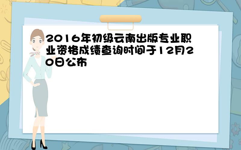 2016年初级云南出版专业职业资格成绩查询时间于12月20日公布