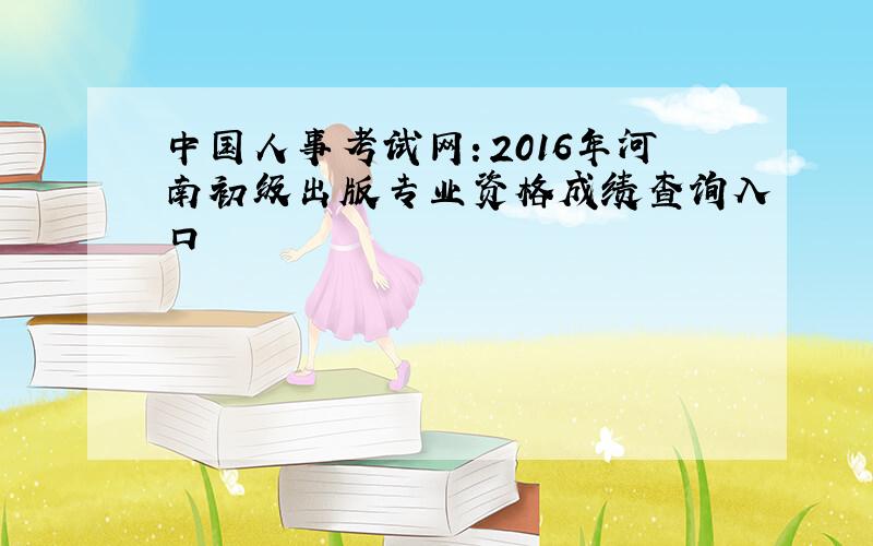 中国人事考试网：2016年河南初级出版专业资格成绩查询入口