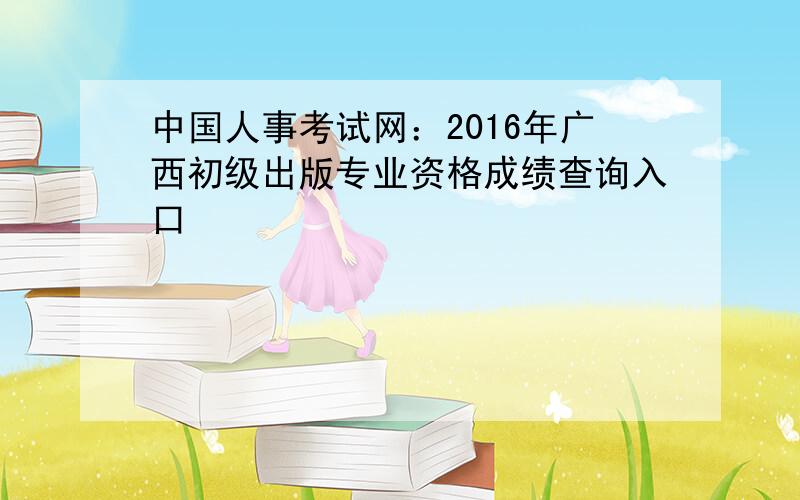 中国人事考试网：2016年广西初级出版专业资格成绩查询入口