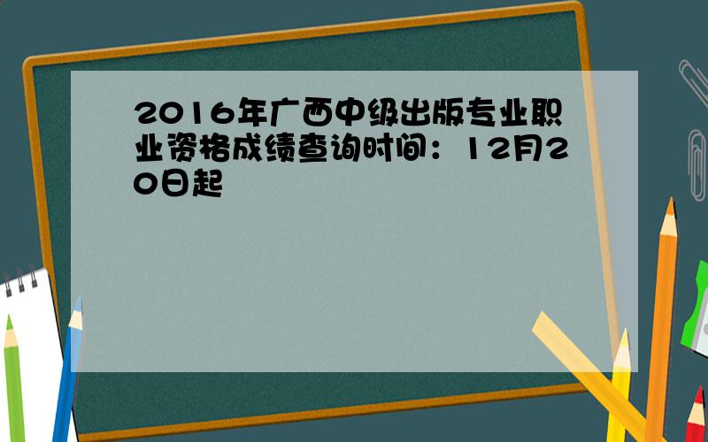 2016年广西中级出版专业职业资格成绩查询时间：12月20日起