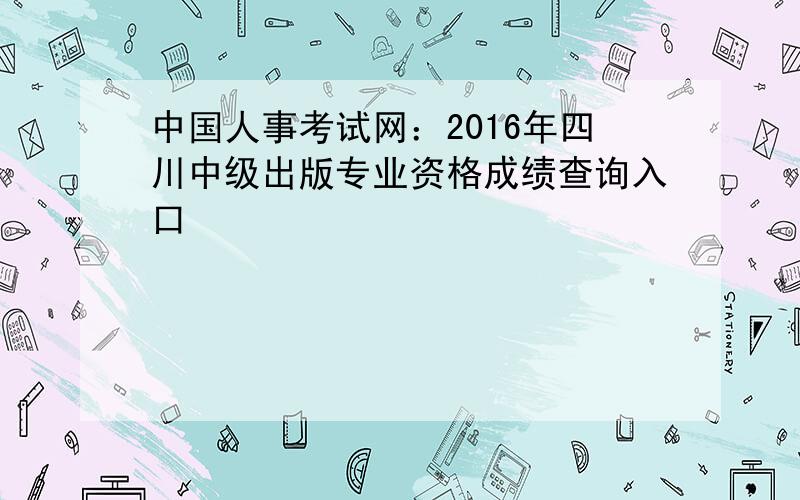 中国人事考试网：2016年四川中级出版专业资格成绩查询入口