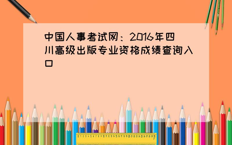 中国人事考试网：2016年四川高级出版专业资格成绩查询入口