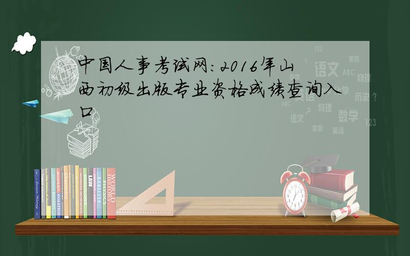 中国人事考试网：2016年山西初级出版专业资格成绩查询入口