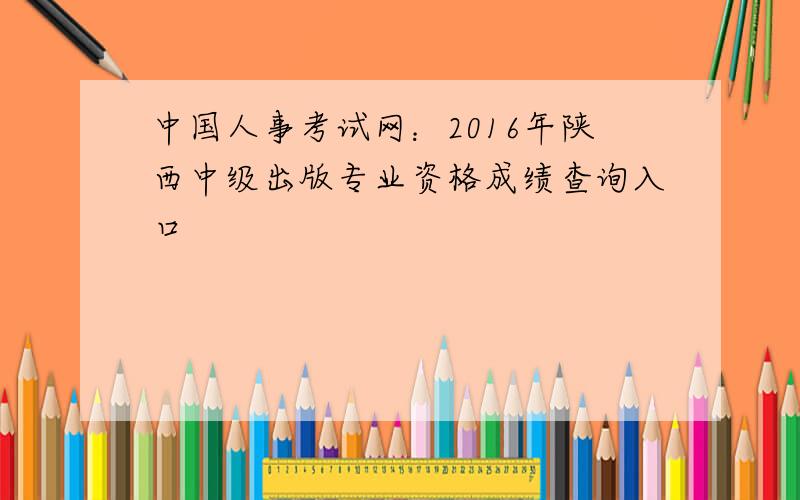 中国人事考试网：2016年陕西中级出版专业资格成绩查询入口
