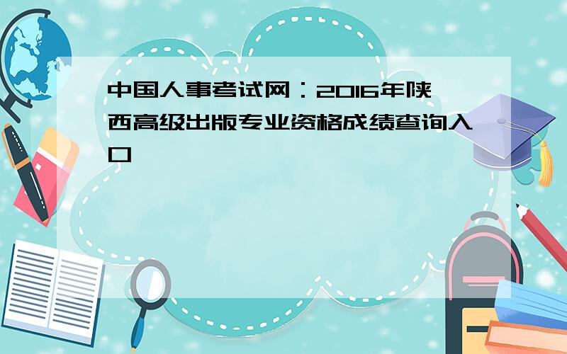 中国人事考试网：2016年陕西高级出版专业资格成绩查询入口
