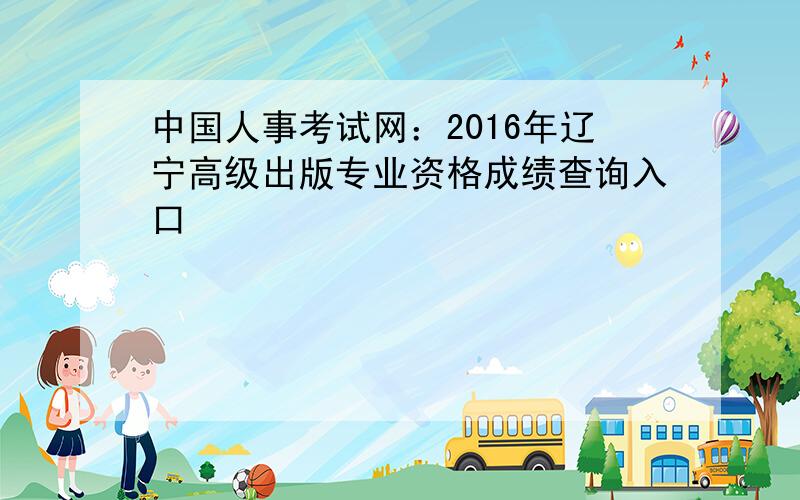 中国人事考试网：2016年辽宁高级出版专业资格成绩查询入口