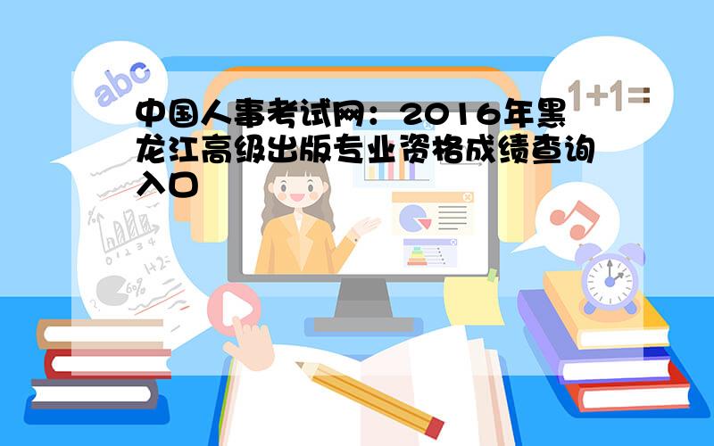 中国人事考试网：2016年黑龙江高级出版专业资格成绩查询入口