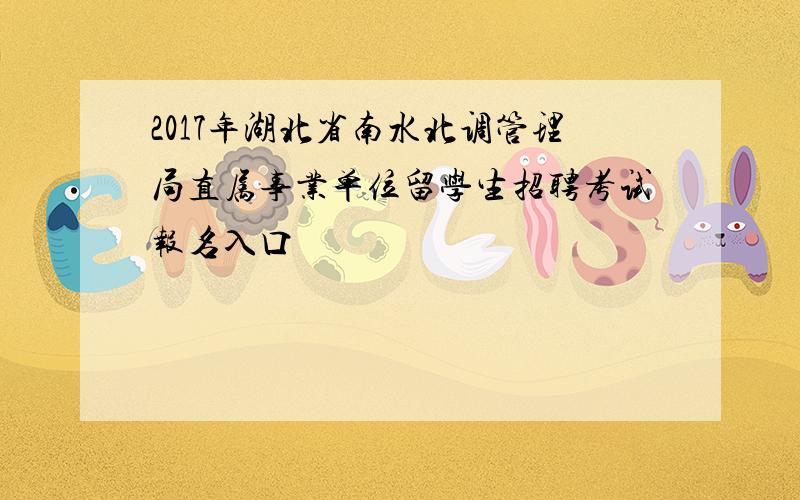 2017年湖北省南水北调管理局直属事业单位留学生招聘考试报名入口