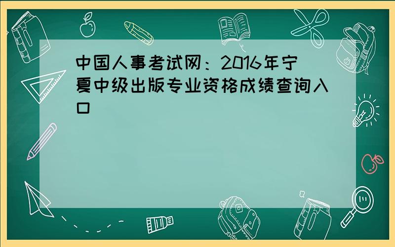 中国人事考试网：2016年宁夏中级出版专业资格成绩查询入口