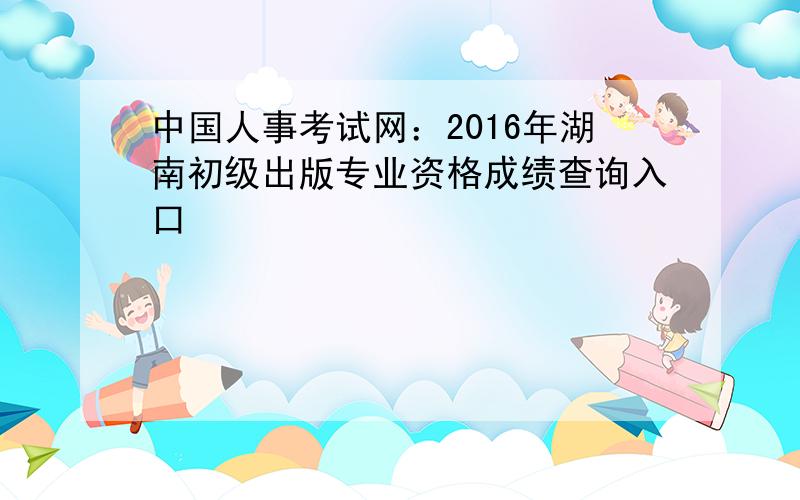 中国人事考试网：2016年湖南初级出版专业资格成绩查询入口