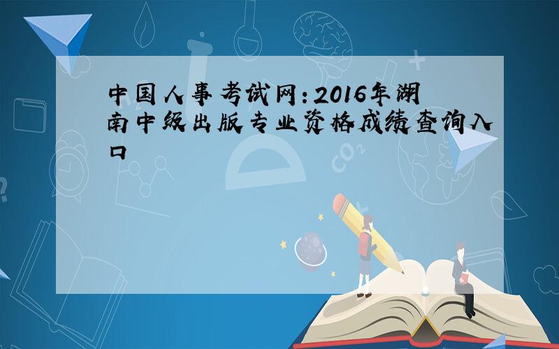 中国人事考试网：2016年湖南中级出版专业资格成绩查询入口