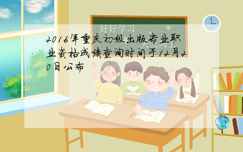 2016年重庆初级出版专业职业资格成绩查询时间于12月20日公布