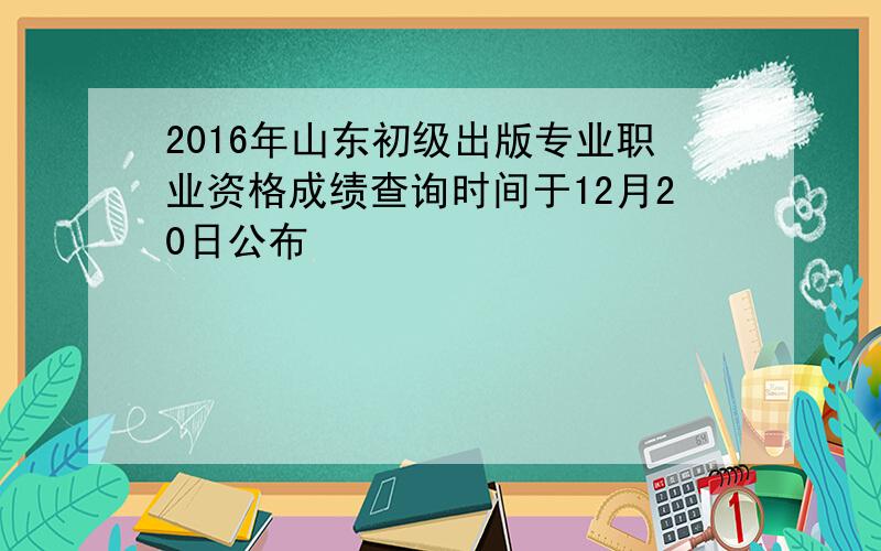 2016年山东初级出版专业职业资格成绩查询时间于12月20日公布
