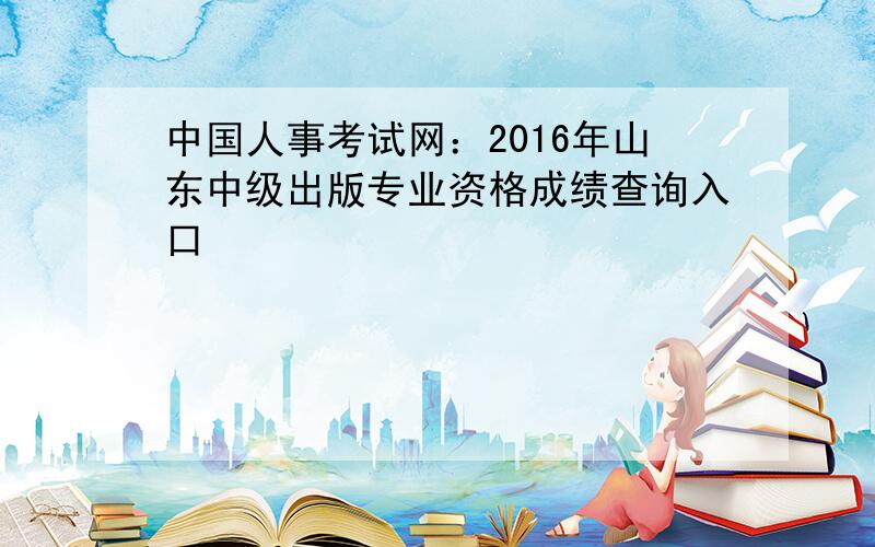 中国人事考试网：2016年山东中级出版专业资格成绩查询入口