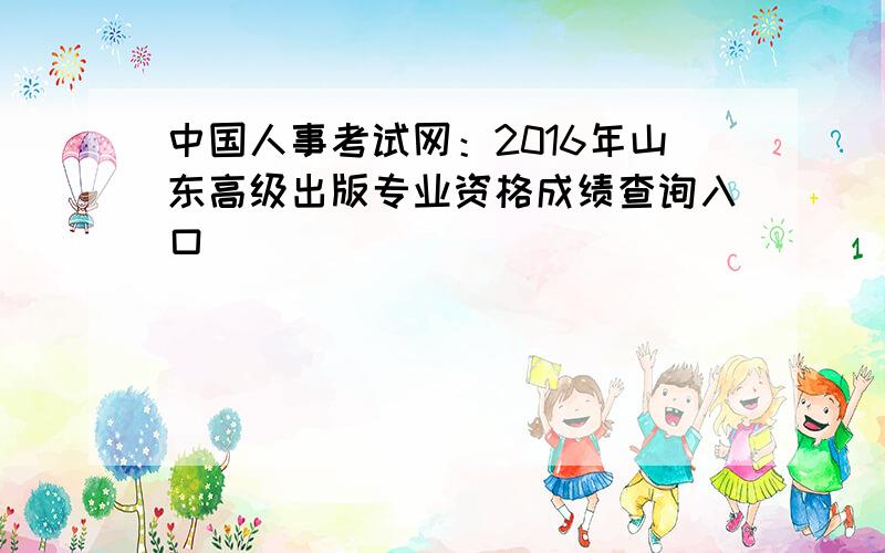 中国人事考试网：2016年山东高级出版专业资格成绩查询入口