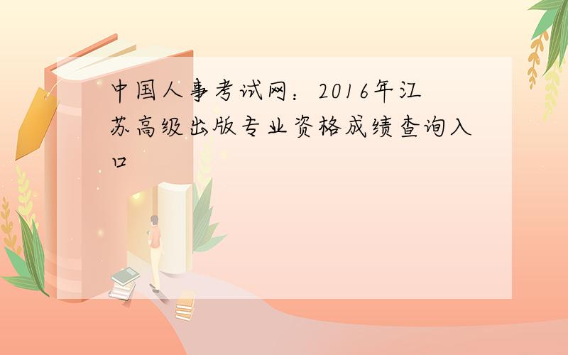 中国人事考试网：2016年江苏高级出版专业资格成绩查询入口