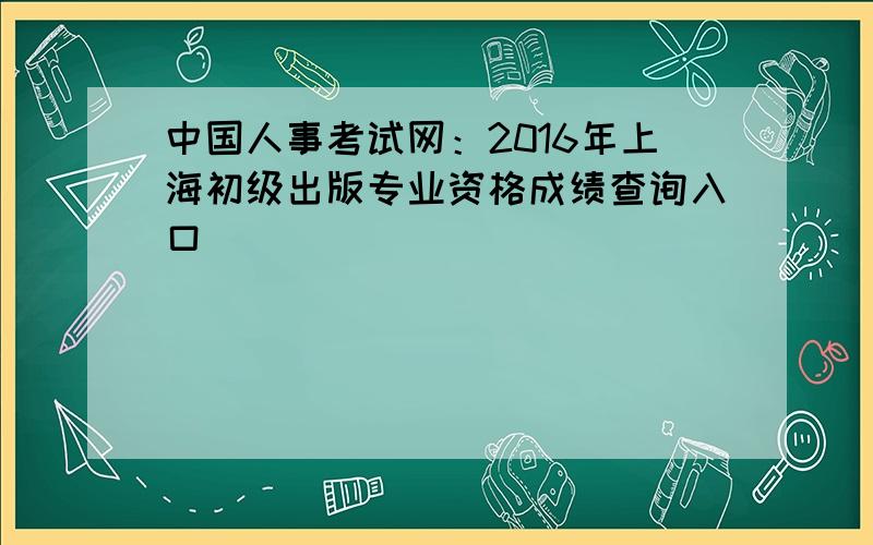 中国人事考试网：2016年上海初级出版专业资格成绩查询入口