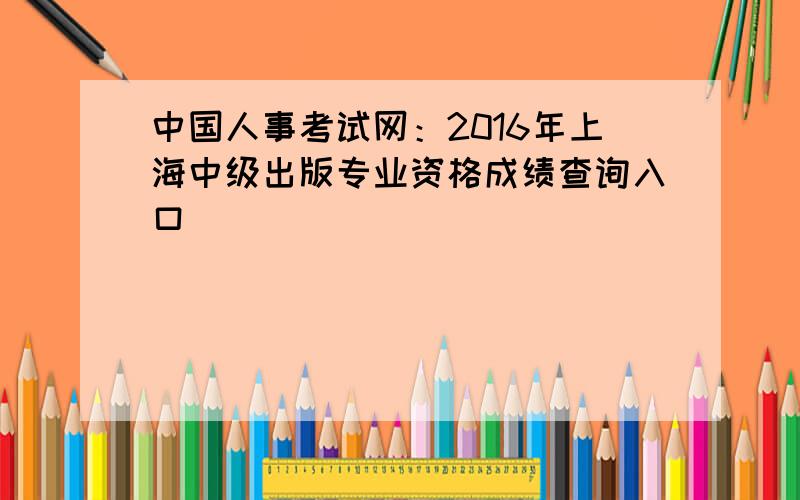 中国人事考试网：2016年上海中级出版专业资格成绩查询入口
