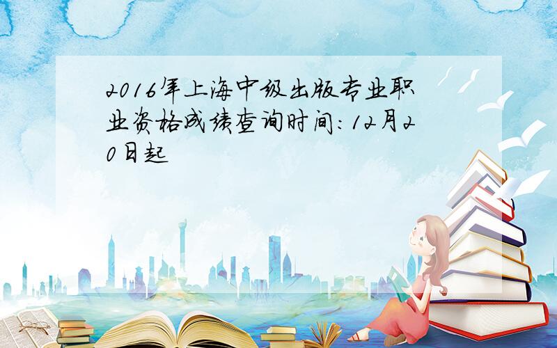 2016年上海中级出版专业职业资格成绩查询时间：12月20日起
