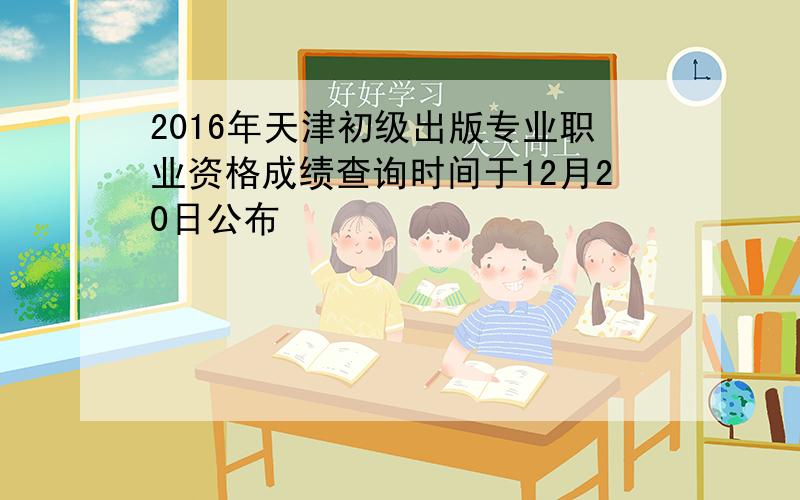 2016年天津初级出版专业职业资格成绩查询时间于12月20日公布