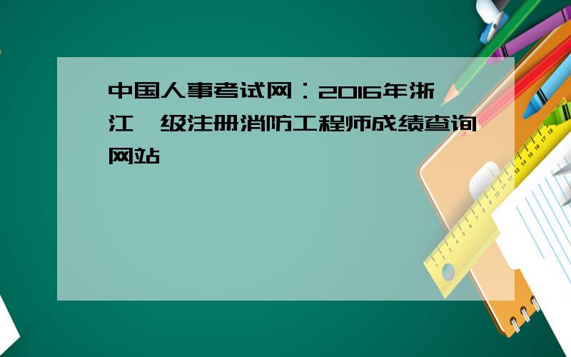 中国人事考试网：2016年浙江一级注册消防工程师成绩查询网站
