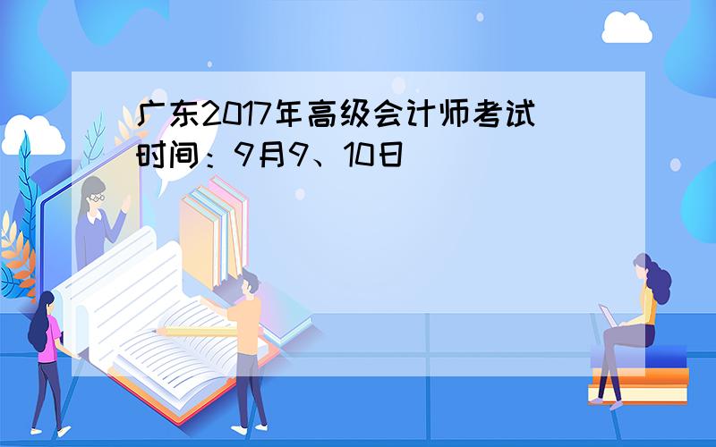 广东2017年高级会计师考试时间：9月9、10日