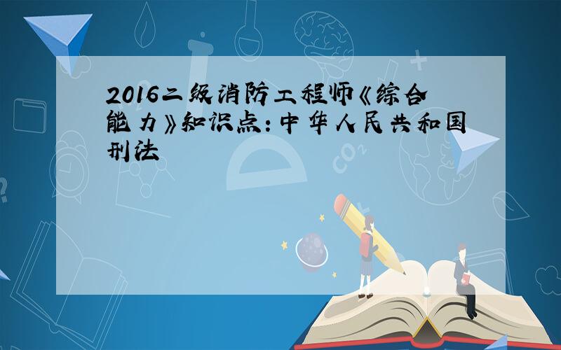 2016二级消防工程师《综合能力》知识点：中华人民共和国刑法