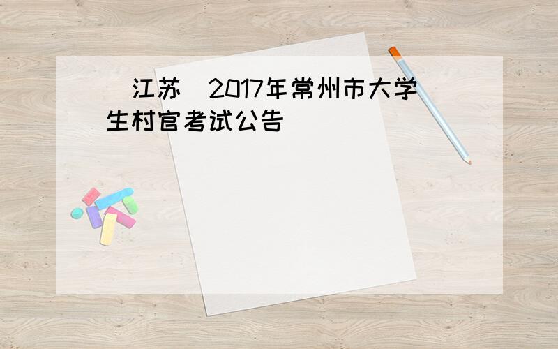 [江苏]2017年常州市大学生村官考试公告
